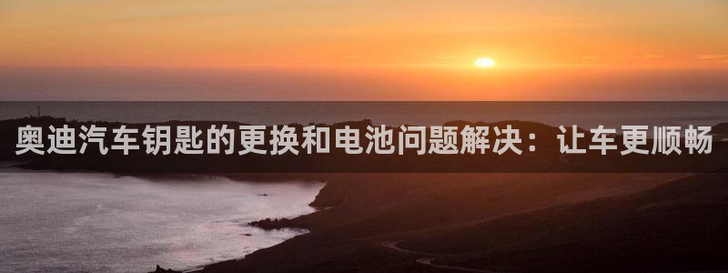 优发国际手机客户端下载安装手机版：奥迪汽车钥匙的更换和电池问题解决：让车更顺畅